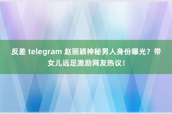 反差 telegram 赵丽颖神秘男人身份曝光？带女儿远足激励网友热议！