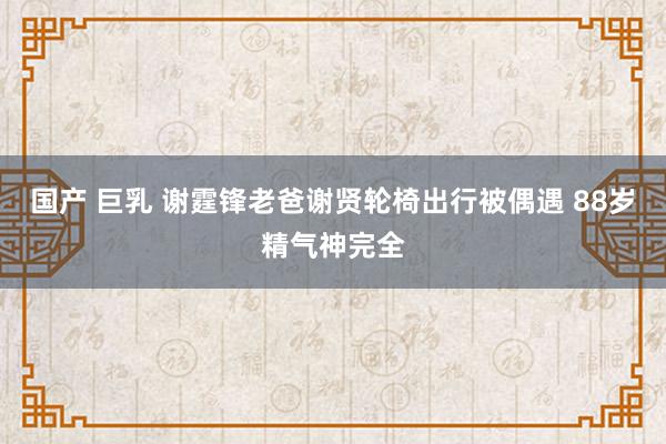 国产 巨乳 谢霆锋老爸谢贤轮椅出行被偶遇 88岁精气神完全
