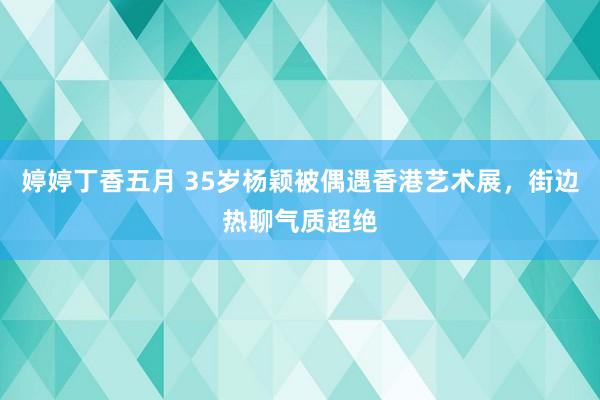 婷婷丁香五月 35岁杨颖被偶遇香港艺术展，街边热聊气质超绝