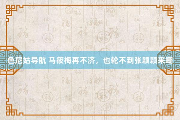 色尼姑导航 马筱梅再不济，也轮不到张颖颖来嘲