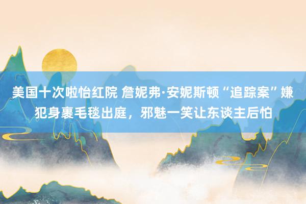 美国十次啦怡红院 詹妮弗·安妮斯顿“追踪案”嫌犯身裹毛毯出庭，邪魅一笑让东谈主后怕