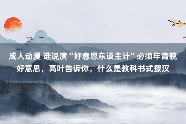 成人动漫 谁说演“好意思东谈主计”必须年青貌好意思，高叶告诉你，什么是教科书式撩汉