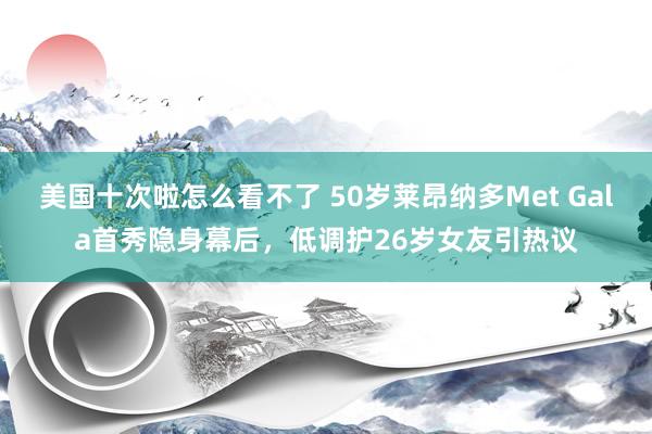 美国十次啦怎么看不了 50岁莱昂纳多Met Gala首秀隐身幕后，低调护26岁女友引热议