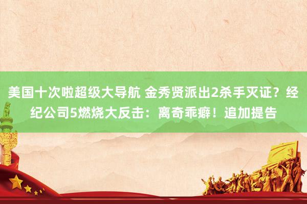 美国十次啦超级大导航 金秀贤派出2杀手灭证？经纪公司5燃烧大反击：离奇乖癖！　追加提告