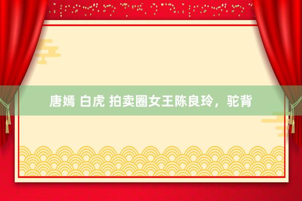 唐嫣 白虎 拍卖圈女王陈良玲，驼背