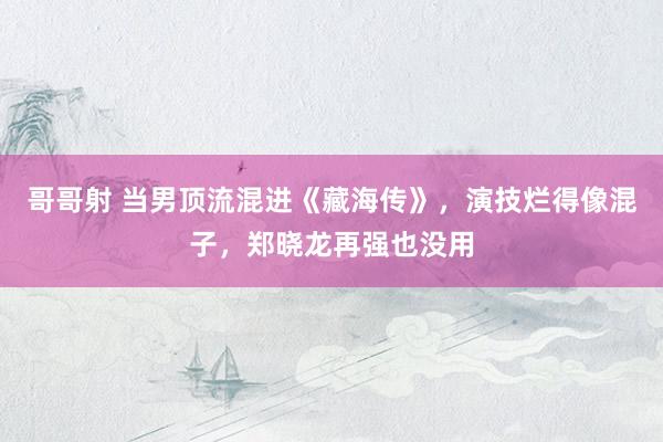 哥哥射 当男顶流混进《藏海传》，演技烂得像混子，郑晓龙再强也没用
