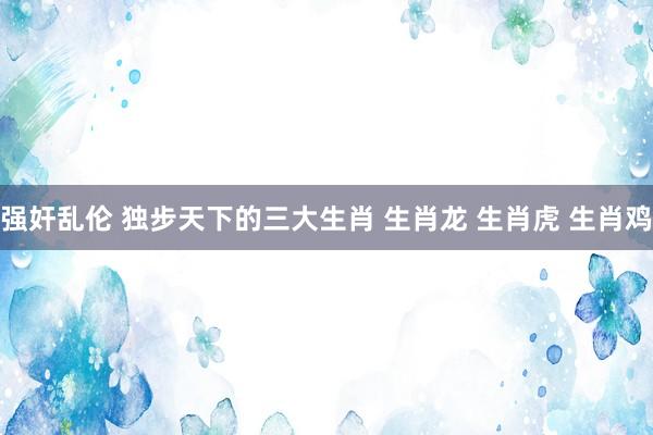 强奸乱伦 独步天下的三大生肖 生肖龙 生肖虎 生肖鸡