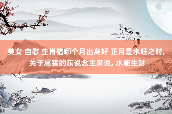 美女 自慰 生肖猪哪个月出身好 正月是水旺之时, 关于属猪的东说念主来说, 水能生财
