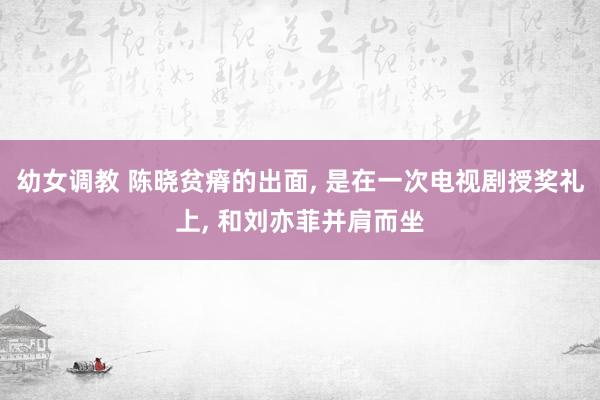 幼女调教 陈晓贫瘠的出面， 是在一次电视剧授奖礼上， 和刘亦菲并肩而坐